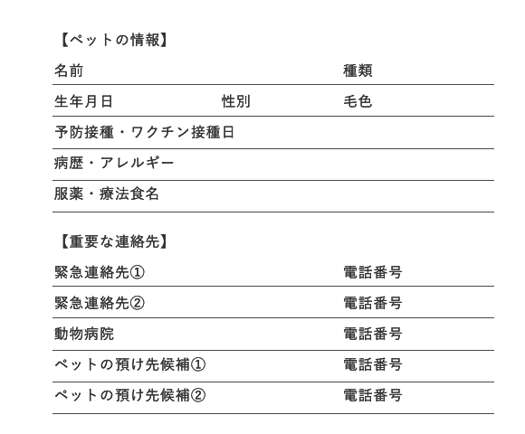 ペットの情報:名前 種類 生年月日 性別 毛色 予防接種・ワクチン接種日 病歴・アレルギー 服薬・療法食名 重要な連絡先:緊急連絡先(1) 電話番号 緊急連絡先(2) 電話番号 動物病院 電話番号 ペットの預け先候補(1) 電話番号 ペットの預け先候補(2) 電話番号